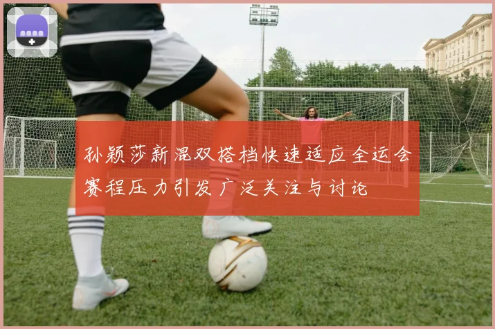 孙颖莎新混双搭档快速适应全运会赛程压力引发广泛关注与讨论