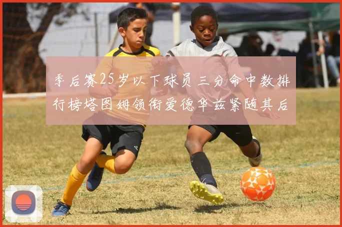 季后赛25岁以下球员三分命中数排行榜塔图姆领衔爱德华兹紧随其后KD位列第四