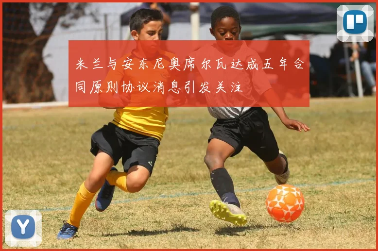 米兰与安东尼奥席尔瓦达成五年合同原则协议消息引发关注