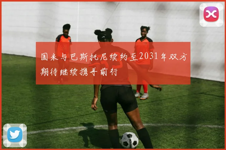国米与巴斯托尼续约至2031年双方期待继续携手前行