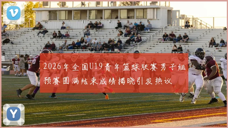 2026年全国U19青年篮球联赛男子组预赛圆满结束成绩揭晓引发热议
